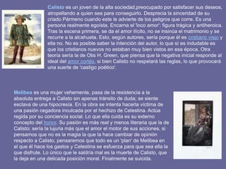 Calisto es un joven de la alta sociedad,preocupado por satisfacer sus deseos,
atropellando a quien sea para conseguirlo. Desprecia la sinceridad de su
criado Pármeno cuando este le advierte de los peligros que corre. Es una
persona realmente egoísta. Encarna el 'loco amor': figura trágica y antiheroica.
Tras la escena primera, se da el amor ilícito, no se insinúa el matrimonio y se
recurre a la alcahueta. Esto, según autores, sería porque él es cristiano viejo y
ella no. No es posible saber la intención del autor, lo que sí es indudable es
que los cristianos nuevos no estaban muy bien vistos en esa época. Otra
teoría sería la de Otis H. Green, que piensa que la negativa inicial responde al
ideal del amor cortés, si bien Calisto no respetará las reglas, lo que provocará
una suerte de 'castigo poético'.
Melibea es una mujer vehemente, pasa de la resistencia a la
absoluta entrega a Calisto sin apenas tránsito de duda; se siente
esclava de una hipocresía. En la obra se intenta hacerla víctima de
una pasión cegadora inculcada por el hechizo de Celestina. Actúa
regida por su conciencia social. Lo que ella cuida es su externo
concepto del honor. Su pasión es más real y menos literaria que la de
Calisto; sería la lujuria más que el amor el motor de sus acciones, si
pensamos que no es la magia la que la hace cambiar de opinión
respecto a Calisto, pensaremos que todo es un 'plan' de Melibea en
el que él hace los gastos y Celestina se esfuerza para que sea ella la
que disfrute. Lo único que le saldría mal es la muerte de Calisto, que
la deja en una delicada posición moral. Finalmente se suicida.
 