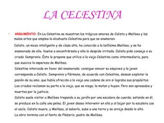 LA CELESTINA ARGUMENTO :  En La Celestina se muestran los trágicos amores de Calisto y Melibea y las  malas artes que emplea la alcahueta Celestina para que se enamoren. Calisto, un mozo inteligente y de clase alta, ha conocido a la bellísima Melibea, y se ha enamorado de ella. Vuelve a encontrársela y ella lo despide irritada. Calisto pide consejo a su criado Sempronio. Éste le propone que utilice a la vieja Celestina como intermediaria, para que suavice la aspereza de Melibea.  Celestina intercede en favor del enamorado; consigue vencer su esquivez y la joven corresponde a Calisto. Sempronio y Pármeno, de acuerdo con Celestina, desean explotar la pasión de su amo, que había ofrecido a la vieja una cadena de oro si lograba sus propósitos. Los criados reclaman su parte a la vieja, que se niega; la matan y huyen. Pero son apresados y muertos por la justicia. Calisto suele visitar a Melibea trepando a su jardín por una escalera de cuerda; estando en él, se produce en la calle una pelea. El joven desea intervenir en ella y al bajar por la escalera cae al vacío. Calisto muere, y Melibea, al saberlo, sube a una torre y se arroja desde lo alto. La obra termina con el llanto de Pleberio, padre de Melibea. 