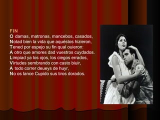 FIN O  damas, matronas, mancebos, casados,  N otad bien la vida que aquéstos hizieron,  T ened por espejo su fin qual ouieron:  A  otro que amores dad vuestros cuydados.  L impiad ya los ojos, los ciegos errados,  V irtudes sembrando con casto biuir,  A  todo correr deueys de huyr,  N o os lance Cupido sus tiros dorados. 