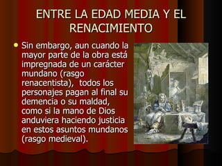 ENTRE LA EDAD MEDIA Y EL RENACIMIENTO Sin embargo, aun cuando la mayor parte de la obra está impregnada de un carácter mundano (rasgo renacentista),  todos los personajes pagan al final su demencia o su maldad, como si la mano de Dios anduviera haciendo justicia en estos asuntos mundanos (rasgo medieval). 