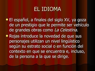 EL IDIOMA El español, a finales del siglo XV, ya goza de un prestigio que le permite ser vehículo de grandes obras como  La Celestina . Rojas introduce la novedad de que sus personajes utilizan un nivel lingüístico según su estrato social o en función del contexto en que se encuentra e, incluso, de la persona a la que se dirige. 