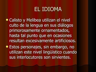 EL IDIOMA Calisto y Melibea utilizan el nivel culto de la lengua en sus diálogos primorosamente ornamentados, hasta tal punto que en ocasiones resultan excesivamente artificiosos. Estos personajes, sin embargo, no utilizan este nivel lingüístico cuando sus interlocutores son sirvientes. 