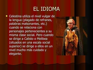 EL IDIOMA Celestina utiliza el nivel vulgar de la lengua (plagado de refranes, palabras malsonantes, etc.) cuando se relaciona con personajes pertenecientes a su misma clase social. Pero cuando se dirige a Calisto o Melibea (situados en una escala social superior) se dirige a ellos en un nivel mucho más cuidado y elegante. 
