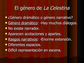 El género de  La Celestina ¿Género drámático o género narrativo? Género dramático : -Hay muchos diálogos. No existe narrador. Aparecen acotaciones y apartes. Rasgos narrativos : -Enorme extensión. Diferentes espacios. Difícil representación en escena. 