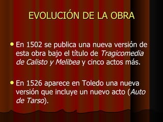 EVOLUCIÓN DE LA OBRA En 1502 se publica una nueva versión de esta obra bajo el título de  Tragicomedia de Calisto y Melibea  y cinco actos más. En 1526 aparece en Toledo una nueva versión que incluye un nuevo acto ( Auto de Tarso ). 