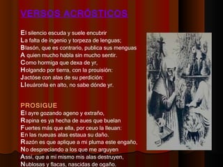 VERSOS ACRÓSTICOS E l silencio escuda y suele encubrir  L a falta de ingenio y torpeza de lenguas;  B lasón, que es contrario, publica sus menguas  A  quien mucho habla sin mucho sentir.  C omo hormiga que dexa de yr,  H olgando por tierra, con la prouisión:  J actóse con alas de su perdición:  Ll euáronla en alto, no sabe dónde yr.  PROSIGUE E l ayre gozando ageno y extraño,  R apina es ya hecha de aues que buelan  F uertes más que ella, por ceuo la lleuan:  E n las nueuas alas estaua su daño.  R azón es que aplique a mi pluma este engaño,  N o despreciando a los que me arguyen  A ssí, que a mí mismo mis alas destruyen,  N ublosas y flacas, nascidas de ogaño.  