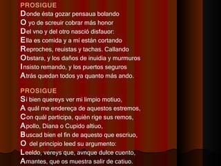 PROSIGUE D onde ésta gozar pensaua bolando  O  yo de screuir cobrar más honor  D el vno y del otro nasció disfauor:  E lla es comida y a mí están cortando  R eproches, reuistas y tachas. Callando  O bstara, y los daños de inuidia y murmuros  I nsisto remando, y los puertos seguros  A trás quedan todos ya quanto más ando.  PROSIGUE S i bien quereys ver mi limpio motiuo,  A  quál me endereça de aquestos estremos,  C on quál participa, quién rige sus remos,  A pollo, Diana o Cupido altiuo,  B uscad bien el fin de aquesto que escriuo,  O  del principio leed su argumento:  L eeldo, vereys que, avnque dulce cuento,  A mantes, que os muestra salir de catiuo.  