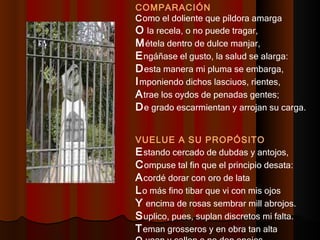 COMPARACIÓN C omo el doliente que píldora amarga  O  la recela, o no puede tragar,  M étela dentro de dulce manjar,  E ngáñase el gusto, la salud se alarga: D esta manera mi pluma se embarga,  I mponiendo dichos lasciuos, rientes,  A trae los oydos de penadas gentes;  D e grado escarmientan y arrojan su carga.  VUELUE A SU PROPÓSITO E stando cercado de dubdas y antojos,  C ompuse tal fin que el principio desata:  A cordé dorar con oro de lata  L o más fino tibar que vi con mis ojos  Y  encima de rosas sembrar mill abrojos.  S uplico, pues, suplan discretos mi falta.  T eman grosseros y en obra tan alta  O  vean y callen o no den enojos.  