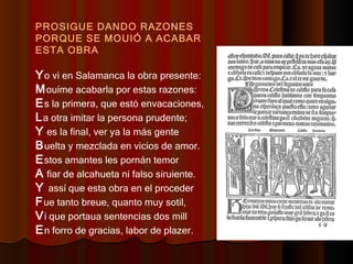 PROSIGUE DANDO RAZONES PORQUE SE MOUIÓ A ACABAR ESTA OBRA Y o vi en Salamanca la obra presente:  M ouíme acabarla por estas razones:  E s la primera, que estó envacaciones,  L a otra imitar la persona prudente;  Y  es la final, ver ya la más gente  B uelta y mezclada en vicios de amor.  E stos amantes les pornán temor  A  fiar de alcahueta ni falso siruiente.  Y  assí que esta obra en el proceder  F ue tanto breue, quanto muy sotil,  V i que portaua sentencias dos mill  E n forro de gracias, labor de plazer.  