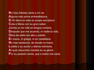 N o hizo Dédalo cierto a mi ver  A lguna más prima entretalladura,  S i fin diera en esta su propia escriptura  C ota o Mena con su gran saber.  J amás yo no vide en lengua romana,  D espués que me acuerdo, ni nadie la vido,  O bra de estilo tan alto y sobido  E n tusca, ni griega, ni en castellana.  N o trae sentencia, de donde no mana  L oable a su auctor y eterna memoria,  A l qual Jesucristo resciba en su gloria  P or su passión santa, que a todos nos sana.  
