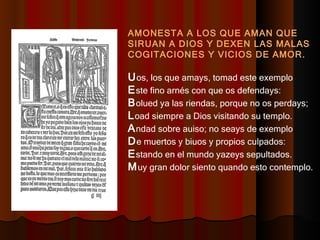 AMONESTA A LOS QUE AMAN QUE SIRUAN A DIOS Y DEXEN LAS MALAS COGITACIONES Y VICIOS DE AMOR. U os, los que amays, tomad este exemplo  E ste fino arnés con que os defendays:  B olued ya las riendas, porque no os perdays;  L oad siempre a Dios visitando su templo.  A ndad sobre auiso; no seays de exemplo  D e muertos y biuos y propios culpados:  E stando en el mundo yazeys sepultados. M uy gran dolor siento quando esto contemplo.  