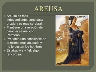  Areúsa es más
independiente, tiene casa
propia y es más cerebral.
 Mantiene una relación de
carácter sexual con
Pármeno.
 Presenta una conciencia de
sí misma más acusada y
no le gustan los hombres.
 Es atractiva y fiel, algo
rencorosa.
 