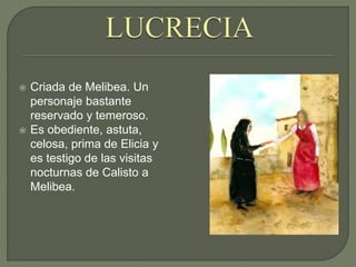  Criada de Melibea. Un
personaje bastante
reservado y temeroso.
 Es obediente, astuta,
celosa, prima de Elicia y
es testigo de las visitas
nocturnas de Calisto a
Melibea.
 