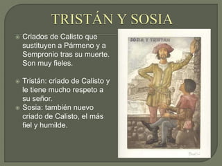  Criados de Calisto que
sustituyen a Pármeno y a
Sempronio tras su muerte.
Son muy fieles.
 Tristán: criado de Calisto y
le tiene mucho respeto a
su señor.
 Sosia: también nuevo
criado de Calisto, el más
fiel y humilde.
 