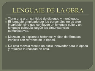  Tiene una gran cantidad de diálogos y monólogos.
 El lenguaje empleado por los personajes no es algo
invariable, sino que confluyen un lenguaje culto y un
lenguaje coloquial según las circunstancias
comunicativas.
 Mezclan las alusiones históricas y citas de fórmulas
irónicas con refranes de la época.
 De esta mezcla resulta un estilo innovador para la época
y refuerza la realidad en esta.
 