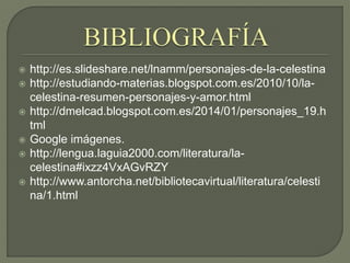  http://es.slideshare.net/lnamm/personajes-de-la-celestina
 http://estudiando-materias.blogspot.com.es/2010/10/la-
celestina-resumen-personajes-y-amor.html
 http://dmelcad.blogspot.com.es/2014/01/personajes_19.h
tml
 Google imágenes.
 http://lengua.laguia2000.com/literatura/la-
celestina#ixzz4VxAGvRZY
 http://www.antorcha.net/bibliotecavirtual/literatura/celesti
na/1.html
 