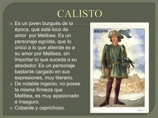  Es un joven burgués de la
época, que está loco de
amor por Melibea. Es un
personaje egoísta, que lo
único a lo que atiende es a
su amor por Melibea, sin
importar lo que suceda a su
alrededor. Es un personaje
bastante cargado en sus
expresiones, muy literario.
 De notable ingenio, no posee
la misma firmeza que
Melibea, es muy apasionado
e inseguro.
 Cobarde y caprichoso.
 