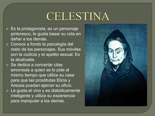  Es la protagonista, es un personaje
pintoresco, le gusta basar su vida en
dañar a los demás.
 Conoce a fondo la psicología del
resto de los personajes. Sus móviles
son la codicia y el apetito sexual. Es
la alcahueta.
 Se dedica a concertar citas
amorosas a quien se lo pide al
mismo tiempo que utiliza su casa
para que las prostitutas Elicia y
Areúsa puedan ejercer su oficio.
 Le gusta el vino y es diabólicamente
inteligente y utiliza su experiencia
para manipular a los demás.
 