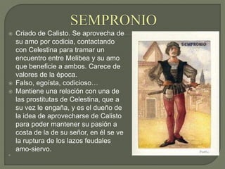  Criado de Calisto. Se aprovecha de
su amo por codicia, contactando
con Celestina para tramar un
encuentro entre Melibea y su amo
que beneficie a ambos. Carece de
valores de la época.
 Falso, egoísta, codicioso…
 Mantiene una relación con una de
las prostitutas de Celestina, que a
su vez le engaña, y es el dueño de
la idea de aprovecharse de Calisto
para poder mantener su pasión a
costa de la de su señor, en él se ve
la ruptura de los lazos feudales
amo-siervo.

 