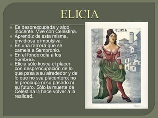  Es despreocupada y algo
inocente. Vive con Celestina.
 Aprendiz de esta misma,
envidiosa e impulsiva.
 Es una ramera que se
camela a Sempronio.
 En el fondo odia a los
hombres.
 Elicia sólo busca el placer
con despreocupación de lo
que pasa a su alrededor y de
lo que no sea placentero; no
le preocupa ni su pasado ni
su futuro. Sólo la muerte de
Celestina la hace volver a la
realidad.
 