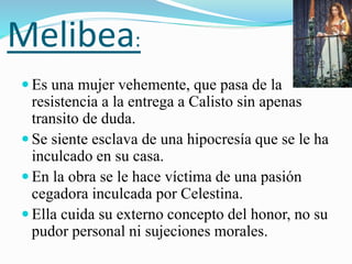 Melibea:
 Es una mujer vehemente, que pasa de la
resistencia a la entrega a Calisto sin apenas
transito de duda.
 Se siente esclava de una hipocresía que se le ha
inculcado en su casa.
 En la obra se le hace víctima de una pasión
cegadora inculcada por Celestina.
 Ella cuida su externo concepto del honor, no su
pudor personal ni sujeciones morales.
 
