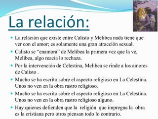 La relación:
 La relación que existe entre Calisto y Melibea nada tiene que
ver con el amor; es solamente una gran atracción sexual.
 Calisto se “enamora” de Melibea la primera vez que la ve,
Melibea, algo reacia lo rechaza.
 Por la intervención de Celestina, Melibea se rinde a los amores
de Calisto .
 Mucho se ha escrito sobre el aspecto religioso en La Celestina.
Unos no ven en la obra rastro religioso.
 Mucho se ha escrito sobre el aspecto religioso en La Celestina.
Unos no ven en la obra rastro religioso alguno.
 Hay quienes defienden que la religión que impregna la obra
es la cristiana pero otros piensan todo lo contrario.
 