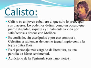 Calisto:
 Calisto es un joven caballero al que solo le preocupan
sus placeres. Lo podemos definir como un obseso que
pierde dignidad, riquezas y finalmente la vida por
satisfacer sus deseos con Melibea.
 Es confiado, sin escrúpulos y por eso contrata a
Celestina a sabiendas de que no juega limpio contra la
ley y contra Dios.
 Es el personaje más cargado de literatura, es una
parodia de héroe sentimental.
 Autóctono de la Península (cristiano viejo) .
 