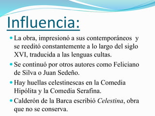 Influencia:
 La obra, impresionó a sus contemporáneos y
se reeditó constantemente a lo largo del siglo
XVI, traducida a las lenguas cultas.
 Se continuó por otros autores como Feliciano
de Silva o Juan Sedeño.
 Hay huellas celestinescas en la Comedia
Hipólita y la Comedia Serafina.
 Calderón de la Barca escribió Celestina, obra
que no se conserva.
 