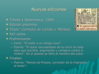 Nuevas edicionesNuevas ediciones
 Toledo y Salamanca, 1500.Toledo y Salamanca, 1500.
 Edición anónima.Edición anónima.
 Título:Título: Comedia de Calisto y MelibeaComedia de Calisto y Melibea..
 XVI actos.XVI actos.
 Preliminares:Preliminares:
– Carta: “El autor a un amigo suyo”.Carta: “El autor a un amigo suyo”.
– Poema: “El autor escusándose de su error en estaPoema: “El autor escusándose de su error en esta
obra que escribió, argumenta y compara contra síobra que escribió, argumenta y compara contra sí
mismo”. En el poema se filtra el nombre del autor.mismo”. En el poema se filtra el nombre del autor.
 Finales:Finales:
– Poema: “Alonso de Proaza, corrector de la impresión,Poema: “Alonso de Proaza, corrector de la impresión,
al lector”.al lector”.
 