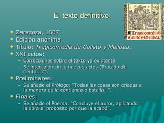 El texto definitivoEl texto definitivo
 Zaragoza, 1507.Zaragoza, 1507.
 Edición anónima.Edición anónima.
 Título:Título: Tragicomedia de Calisto y MelibeaTragicomedia de Calisto y Melibea..
 XXI actos:XXI actos:
– Correcciones sobre el texto ya existenteCorrecciones sobre el texto ya existente
– Se intercalan cinco nuevos actos (Tratado deSe intercalan cinco nuevos actos (Tratado de
Centurio”).Centurio”).
 Preliminares:Preliminares:
– Se añade el Prólogo: “Todas las cosas son criadas aSe añade el Prólogo: “Todas las cosas son criadas a
la manera de la contienda o batalla…”.la manera de la contienda o batalla…”.
 Finales:Finales:
– Se añade el Poema: “Concluye el autor, aplicandoSe añade el Poema: “Concluye el autor, aplicando
la obra al propósito por que la acabó”.la obra al propósito por que la acabó”.
 