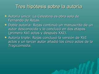 Tres hipótesis sobre la autoríaTres hipótesis sobre la autoría
 Autoría única: La Celestina es obra solo deAutoría única: La Celestina es obra solo de
Fernando de Rojas.Fernando de Rojas.
 Doble autoría: Rojas continuó un manuscrito de unDoble autoría: Rojas continuó un manuscrito de un
autor desconocido y lo concluyó en dos etapasautor desconocido y lo concluyó en dos etapas
(primero XVI actos y después XXI).(primero XVI actos y después XXI).
 Autoría triple: Rojas concluyó la versión de XVIAutoría triple: Rojas concluyó la versión de XVI
actos y un tercer autor añadió los cinco actos de lactos y un tercer autor añadió los cinco actos de laa
Tragicomedia.Tragicomedia.
 