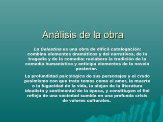 Análisis de la obraAnálisis de la obra
La Celestina es una obra de difícil catalogación:
combina elementos dramáticos y del narrativos, de la
tragedia y de la comedia; reelabora la tradición de la
comedia humanística y anticipa elementos de la novela
posterior.
La profundidad psicológica de sus personajes y el crudo
pesimismo con que trata temas como el amor, la muerte
o la fugacidad de la vida, la alejan de la literatura
idealista y sentimental de la época, y constituyen el fiel
reflejo de una sociedad sumida en una profunda crisis
de valores culturales.
 