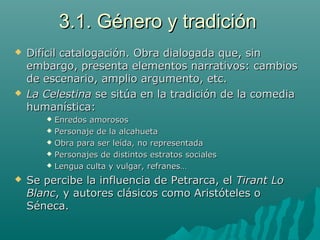 3.1. Género y tradición3.1. Género y tradición
 Difícil catalogación. Obra dialogada que, sinDifícil catalogación. Obra dialogada que, sin
embargo, presenta elementos narrativos: cambiosembargo, presenta elementos narrativos: cambios
de escenario, amplio argumento, etc.de escenario, amplio argumento, etc.
 La CelestinaLa Celestina se sitúa en la tradición de la comediase sitúa en la tradición de la comedia
humanística:humanística:
 Enredos amorososEnredos amorosos
 Personaje de la alcahuetaPersonaje de la alcahueta
 Obra para ser leída, no representadaObra para ser leída, no representada
 Personajes de distintos estratos socialesPersonajes de distintos estratos sociales
 Lengua culta y vulgar, refranes…Lengua culta y vulgar, refranes…
 Se percibe la influencia de Petrarca, elSe percibe la influencia de Petrarca, el Tirant LoTirant Lo
BlancBlanc, y autores clásicos como Aristóteles o, y autores clásicos como Aristóteles o
Séneca.Séneca.
 