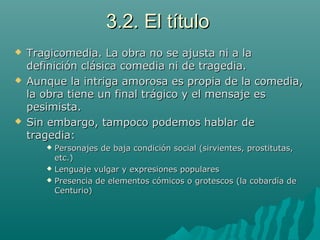3.2. El título3.2. El título
 Tragicomedia. La obra no se ajusta ni a laTragicomedia. La obra no se ajusta ni a la
definición clásica comedia ni de tragedia.definición clásica comedia ni de tragedia.
 Aunque la intriga amorosa es propia de la comedia,Aunque la intriga amorosa es propia de la comedia,
la obra tiene un final trágico y el mensaje esla obra tiene un final trágico y el mensaje es
pesimista.pesimista.
 Sin embargo, tampoco podemos hablar deSin embargo, tampoco podemos hablar de
tragedia:tragedia:
 Personajes de baja condición social (sirvientes, prostitutas,Personajes de baja condición social (sirvientes, prostitutas,
etc.)etc.)
 Lenguaje vulgar y expresiones popularesLenguaje vulgar y expresiones populares
 Presencia de elementos cómicos o grotescos (la cobardía dePresencia de elementos cómicos o grotescos (la cobardía de
Centurio)Centurio)
 