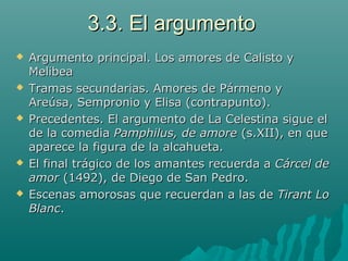 3.3. El argumento3.3. El argumento
 Argumento principal. Los amores de Calisto yArgumento principal. Los amores de Calisto y
MelibeaMelibea
 Tramas secundarias. Amores de Pármeno yTramas secundarias. Amores de Pármeno y
Areúsa, Sempronio y Elisa (contrapunto).Areúsa, Sempronio y Elisa (contrapunto).
 Precedentes. El argumento de La Celestina sigue elPrecedentes. El argumento de La Celestina sigue el
de la comediade la comedia Pamphilus, de amorePamphilus, de amore (s.XII), en que(s.XII), en que
aparece la figura de la alcahueta.aparece la figura de la alcahueta.
 El final trágico de los amantes recuerda aEl final trágico de los amantes recuerda a Cárcel deCárcel de
amoramor (1492), de Diego de San Pedro.(1492), de Diego de San Pedro.
 Escenas amorosas que recuerdan a las deEscenas amorosas que recuerdan a las de Tirant LoTirant Lo
BlancBlanc..
 