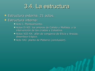 3.4. La estructura3.4. La estructura
 Estructura externa. 21 actos.Estructura externa. 21 actos.
 Estructura interna:Estructura interna:
 Acto I. Planteamiento.Acto I. Planteamiento.
 Actos II-XII: los amores de Calisto y Melibea, y laActos II-XII: los amores de Calisto y Melibea, y la
intervención de los criados y Celestina.intervención de los criados y Celestina.
 Actos XIII-XX: afán de venganza de Elicia y Areúsa,Actos XIII-XX: afán de venganza de Elicia y Areúsa,
desenlace trágico.desenlace trágico.
 Acto XXI: planto de Pleberio (conclusión).Acto XXI: planto de Pleberio (conclusión).
 
