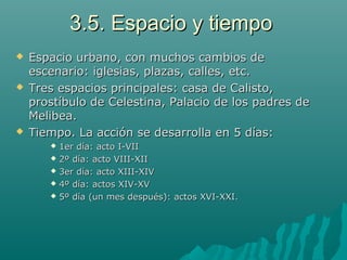3.5. Espacio y tiempo3.5. Espacio y tiempo
 Espacio urbano, con muchos cambios deEspacio urbano, con muchos cambios de
escenario: iglesias, plazas, calles, etc.escenario: iglesias, plazas, calles, etc.
 Tres espacios principales: casa de Calisto,Tres espacios principales: casa de Calisto,
prostíbulo de Celestina, Palacio de los padres deprostíbulo de Celestina, Palacio de los padres de
Melibea.Melibea.
 Tiempo. La acción se desarrolla en 5 días:Tiempo. La acción se desarrolla en 5 días:
 1er día: acto I-VII1er día: acto I-VII
 2º día: acto VIII-XII2º día: acto VIII-XII
 3er día: acto XIII-XIV3er día: acto XIII-XIV
 4º día: actos XIV-XV4º día: actos XIV-XV
 5º día (un mes después): actos XVI-XXI.5º día (un mes después): actos XVI-XXI.
 
