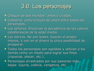3.6. Los personajes3.6. Los personajes
 Choque de dos mundos: amos y criados.Choque de dos mundos: amos y criados.
 Celestina, como vínculo de unión entre todos losCelestina, como vínculo de unión entre todos los
personajes.personajes.
 Los señores. Encarnan la decadencia de los valoresLos señores. Encarnan la decadencia de los valores
caballerescos de la edad media.caballerescos de la edad media.
 Los siervos. No son leales, buscan el propioLos siervos. No son leales, buscan el propio
interés, y ven en el dinero la única posibilidad deinterés, y ven en el dinero la única posibilidad de
prosperar.prosperar.
 Todos los personajes son egoístas y utilizan a losTodos los personajes son egoístas y utilizan a los
demás como un medio para lograr sus finesdemás como un medio para lograr sus fines
(riquezas, placer, etc.).(riquezas, placer, etc.).
 Personajes arrastrados por sus pasiones másPersonajes arrastrados por sus pasiones más
bajas: lujuria, codicia, venganza, etc.bajas: lujuria, codicia, venganza, etc.
 