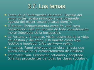 3.7. Los temas3.7. Los temas
 Tema de la “enfermedad de amor”. Parodia delTema de la “enfermedad de amor”. Parodia del
amor cortés, acaba reducido a una búsquedaamor cortés, acaba reducido a una búsqueda
egoísta del placer sexual (“carpe diem”).egoísta del placer sexual (“carpe diem”).
 El dinero. Enriquecimiento como fin vital cuyaEl dinero. Enriquecimiento como fin vital cuya
consecución está por encima de toda consideraciónconsecución está por encima de toda consideración
moral (ideología de la burguesía).moral (ideología de la burguesía).
 La Fortuna y la muerte. Visión pesimista de la vida,La Fortuna y la muerte. Visión pesimista de la vida,
del destino ydel destino y del amor, y la muerte como algodel amor, y la muerte como algo
fatídico e igualador (fatídico e igualador (Hac lacrimum valleHac lacrimum valle).).
 La magia. Papel ambiguo en la obra: ¿hasta quéLa magia. Papel ambiguo en la obra: ¿hasta qué
punto influye en el comportamiento de Melibea?punto influye en el comportamiento de Melibea?
 La prostitución. Fenómeno cotidiano y aceptadoLa prostitución. Fenómeno cotidiano y aceptado
(clientes procedentes de todas las clases sociales).(clientes procedentes de todas las clases sociales).
 