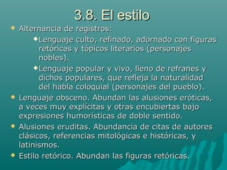 3.8. El estilo3.8. El estilo
 Alternancia de registros:Alternancia de registros:
Lenguaje culto, refinado, adornado con figurasLenguaje culto, refinado, adornado con figuras
retóricas y tópicos literarios (personajesretóricas y tópicos literarios (personajes
nobles).nobles).
Lenguaje popular y vivo, lleno de refranes yLenguaje popular y vivo, lleno de refranes y
dichos populares, que refleja la naturalidaddichos populares, que refleja la naturalidad
del habla coloquial (personajes del pueblo).del habla coloquial (personajes del pueblo).
 Lenguaje obsceno. Abundan las alusiones eróticas,Lenguaje obsceno. Abundan las alusiones eróticas,
a veces muy explícitas y otras encubiertas bajoa veces muy explícitas y otras encubiertas bajo
expresiones humorísticas de doble sentido.expresiones humorísticas de doble sentido.
 Alusiones eruditas. Abundancia de citas de autoresAlusiones eruditas. Abundancia de citas de autores
clásicos, referencias mitológicas e históricas, yclásicos, referencias mitológicas e históricas, y
latinismos.latinismos.
 Estilo retórico. Abundan las figuras retóricas.Estilo retórico. Abundan las figuras retóricas.
 