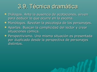 3.9. Técnica dramática3.9. Técnica dramática
 Diálogos. Ante la ausencia de acotaciones, sirvenDiálogos. Ante la ausencia de acotaciones, sirven
para deducir lo que ocurre en la escena.para deducir lo que ocurre en la escena.
 Monólogos. Revelan la psicología de los personajes.Monólogos. Revelan la psicología de los personajes.
 Apartes. Buscan la complicidad del lector y crearApartes. Buscan la complicidad del lector y crear
situaciones cómica.situaciones cómica.
 Perspectivismo. Una misma situación es presentadaPerspectivismo. Una misma situación es presentada
por duplicado desde la perspectiva de personajespor duplicado desde la perspectiva de personajes
distintos.distintos.
 