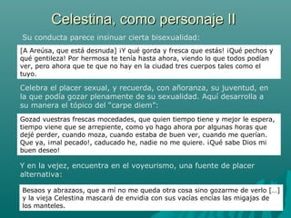 Celestina, como personaje IICelestina, como personaje II
Gozad vuestras frescas mocedades, que quien tiempo tiene y mejor le espera,
tiempo viene que se arrepiente, como yo hago ahora por algunas horas que
dejé perder, cuando moza, cuando estaba de buen ver, cuando me querían.
Que ya, ¡mal pecado!, caducado he, nadie no me quiere. ¡Qué sabe Dios mi
buen deseo!
Su conducta parece insinuar cierta bisexualidad:
Besaos y abrazaos, que a mí no me queda otra cosa sino gozarme de verlo […]
y la vieja Celestina mascará de envidia con sus vacías encías las migajas de
los manteles.
Y en la vejez, encuentra en el voyeurismo, una fuente de placer
alternativa:
Celebra el placer sexual, y recuerda, con añoranza, su juventud, en
la que podía gozar plenamente de su sexualidad. Aquí desarrolla a
su manera el tópico del “carpe diem”:
[A Areúsa, que está desnuda] ¡Y qué gorda y fresca que estás! ¡Qué pechos y
qué gentileza! Por hermosa te tenía hasta ahora, viendo lo que todos podían
ver, pero ahora que te que no hay en la ciudad tres cuerpos tales como el
tuyo.
 