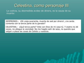 Celestina, como personaje IIICelestina, como personaje III
La codicia, su desmedida avidez de dinero, es la causa de su
muerte:
SEMPRONIO.- ¡Oh vieja avarienta, muerta de sed por dinero!, ¿no serás
contenta con la tercia parte de lo ganado?
CELESTINA.- ¿Qué tercia parte? Vete con Dios de mi casa tú. Y esotro no dé
voces, no allegue la vecindad. No me hagáis salir de seso, no queráis que
salgan a plaza las cosas de Calisto y vuestras.
 