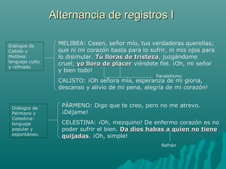 MELIBEA: Cesen, señor mío, tus verdaderas querellas;
que ni mi corazón basta para lo sufrir, ni mis ojos para
lo disimular. Tú lloras de tristezaTú lloras de tristeza, juzgándome
cruel; yo lloro de placeryo lloro de placer viéndote fiel. ¡Oh, mi señor
y bien todo!
CALISTO: ¡Oh señora mía, esperanza de mi gloria,
descanso y alivio de mi pena, alegría de mi corazón!
Diálogos de
Calisto y
Melibea:
lenguaje culto
y refinado
Paralelismo
PÁRMENO: Digo que te creo, pero no me atrevo.
¡Déjame!
CELESTINA: ¡Oh, mezquino! De enfermo corazón es no
poder sufrir el bien. Da dios habas a quien no tieneDa dios habas a quien no tiene
quijadasquijadas. ¡Oh, simple!
Diálogos de
Pérmeno y
Celestina:
lenguaje
popular y
espontáneo.
Refrán
Alternancia de registros IAlternancia de registros I
 