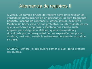 Alternancia de registros IIAlternancia de registros II
A veces, un cambio brusco de registro sirve para revelar las
verdaderas motivaciones de un personaje. En este fragmento,
Calisisto, incapaz de contener su deseo sexual, desviste a
Melibea sin hacer caso de sus protestas. Lo interessante es ver
que la verborrea ampulosa y afectada que Calisto suele
emplear para dirigirse a Melibea, queda desmentida y
ridiculizada por la brusquedad de una expresión que por su
crudeza, casi soez, revela la naturaleza puramente sexual de
su deseo:
CALISTO: Señora, el que quiere comer el ave, quita primero
las plumas.
 