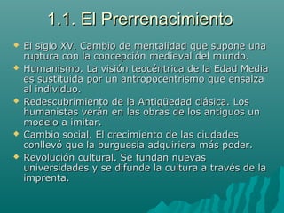 1.1. El Prerrenacimiento1.1. El Prerrenacimiento
 El siglo XV. Cambio de mentalidad que supone unaEl siglo XV. Cambio de mentalidad que supone una
ruptura con la concepción medieval del mundo.ruptura con la concepción medieval del mundo.
 Humanismo. La visión teocéntrica de la Edad MediaHumanismo. La visión teocéntrica de la Edad Media
es sustituida por un antropocentrismo que ensalzaes sustituida por un antropocentrismo que ensalza
al individuo.al individuo.
 Redescubrimiento de la Antigüedad clásica. LosRedescubrimiento de la Antigüedad clásica. Los
humanistas verán en las obras de los antiguos unhumanistas verán en las obras de los antiguos un
modelo a imitar.modelo a imitar.
 Cambio social. El crecimiento de las ciudadesCambio social. El crecimiento de las ciudades
conllevó que la burguesía adquiriera más poder.conllevó que la burguesía adquiriera más poder.
 Revolución cultural. Se fundan nuevasRevolución cultural. Se fundan nuevas
universidades y se difunde la cultura a través de launiversidades y se difunde la cultura a través de la
imprenta.imprenta.
 