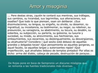 Amor y misoginiaAmor y misoginia
De Rojas pone en boca de Sempronio un discurso misógino que
se remonta a las fuentes tradicionales más diversas.
... Pero destas otras, ¿quién te contará sus mentiras, sus tráfagos,
sus cambios, su liviandad, sus lagrimillas, sus alteraciones, sus
osadías? Que todo lo que piensan, osan sin deliberar. ¿Sus
dissimulaciones, su lengua, su engaño, su olvido, su desamor, su
ingratitud, su incostancia, su testimoniar, su negar, su rebolver, su
presunción, su vanagloria, su abatimiento, su locura, su desdén, su
soberbia, su subjección, su parlería, su golosina, su luxuria y
suciedad, su miedo, su atrevimiento, sus hechizerias, sus
embaymientos, sus escarnios, su deslenguamiento, su desvergüenza,
su alcahuetería? Considera ¡ qué sesito está debaxo de aquellas
grandes y delgadas tocas! ¡Que pensamiento so aquellas gorgeras, so
aquel fausto, so aquellas largas y autorizantes ropas! ¡Que
imperfección, qué alvañales debaxo de templos pintados! Por ellas es
dicho: arma del diablo, cabeça de pecado, destruyción de parayso...
 