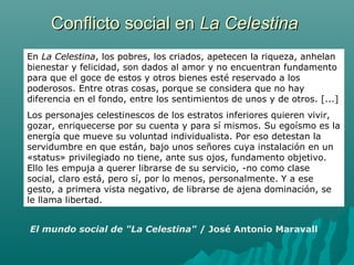Conflicto social enConflicto social en La CelestinaLa Celestina
El mundo social de "La Celestina" / José Antonio Maravall
En La Celestina, los pobres, los criados, apetecen la riqueza, anhelan
bienestar y felicidad, son dados al amor y no encuentran fundamento
para que el goce de estos y otros bienes esté reservado a los
poderosos. Entre otras cosas, porque se considera que no hay
diferencia en el fondo, entre los sentimientos de unos y de otros. [...]
Los personajes celestinescos de los estratos inferiores quieren vivir,
gozar, enriquecerse por su cuenta y para sí mismos. Su egoísmo es la
energía que mueve su voluntad individualista. Por eso detestan la
servidumbre en que están, bajo unos señores cuya instalación en un
«status» privilegiado no tiene, ante sus ojos, fundamento objetivo.
Ello les empuja a querer librarse de su servicio, -no como clase
social, claro está, pero sí, por lo menos, personalmente. Y a ese
gesto, a primera vista negativo, de librarse de ajena dominación, se
le llama libertad.
 