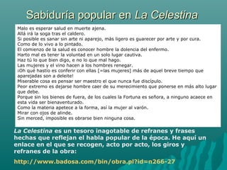 Sabiduría popular enSabiduría popular en La CelestinaLa Celestina
La Celestina es un tesoro inagotable de refranes y frases
hechas que reflejan el habla popular de la época. He aquí un
enlace en el que se recogen, acto por acto, los giros y
refranes de la obra:
http://www.badosa.com/bin/obra.pl?id=n266-27
Malo es esperar salud en muerte ajena.
Allá irá la soga tras el caldero.
Si posible es sanar sin arte ni aparejo, más ligero es guarecer por arte y por cura.
Como de lo vivo a lo pintado.
El comienzo de la salud es conocer hombre la dolencia del enfermo.
Harto mal es tener la voluntad en un solo lugar cautiva.
Haz tú lo que bien digo, e no lo que mal hago.
Las mujeres y el vino hacen a los hombres renegar.
¡Oh qué hastío es conferir con ellas [=las mujeres] más de aquel breve tiempo que
aparejadas son a deleite!
Miserable cosa es pensar ser maestro el que nunca fue discípulo.
Peor extremo es dejarse hombre caer de su merecimiento que ponerse en más alto lugar
que debe.
Porque sin los bienes de fuera, de los cuales la Fortuna es señora, a ninguno acaece en
esta vida ser bienaventurado.
Como la materia apetece a la forma, así la mujer al varón.
Mirar con ojos de alinde.
Sin merced, imposible es obrarse bien ninguna cosa.
La Celestina es un tesoro inagotable de refranes y frases
hechas que reflejan el habla popular de la época. He aquí un
enlace en el que se recogen, acto por acto, los giros y
refranes de la obra:
http://www.badosa.com/bin/obra.pl?id=n266-27
 