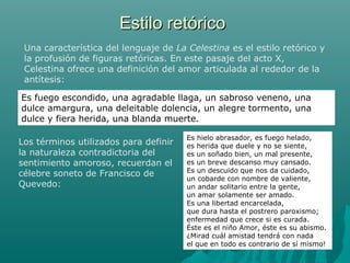 Estilo retóricoEstilo retórico
Una característica del lenguaje de La Celestina es el estilo retórico y
la profusión de figuras retóricas. En este pasaje del acto X,
Celestina ofrece una definición del amor articulada al rededor de la
antítesis:
Es fuego escondido, una agradable llaga, un sabroso veneno, una
dulce amargura, una deleitable dolencia, un alegre tormento, una
dulce y fiera herida, una blanda muerte.
Los términos utilizados para definir
la naturaleza contradictoria del
sentimiento amoroso, recuerdan el
célebre soneto de Francisco de
Quevedo:
Es hielo abrasador, es fuego helado,
es herida que duele y no se siente,
es un soñado bien, un mal presente,
es un breve descanso muy cansado.
Es un descuido que nos da cuidado,
un cobarde con nombre de valiente,
un andar solitario entre la gente,
un amar solamente ser amado.
Es una libertad encarcelada,
que dura hasta el postrero paroxismo;
enfermedad que crece si es curada.
Éste es el niño Amor, éste es su abismo.
¿Mirad cuál amistad tendrá con nada
el que en todo es contrario de sí mismo!
 
